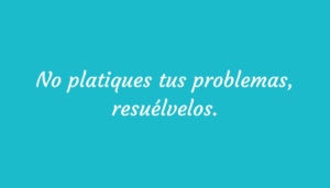 No platiques tus problemas, resuélvelos